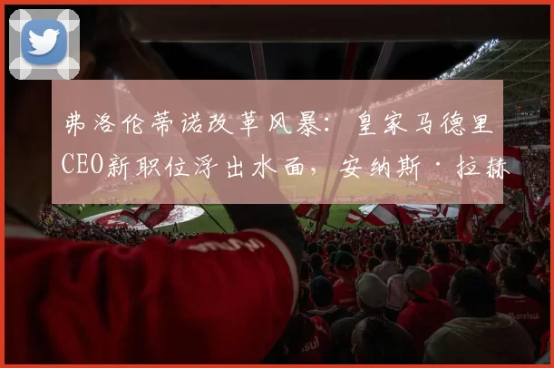 弗洛伦蒂诺改革风暴：皇家马德里CEO新职位浮出水面，安纳斯·拉赫拉里成热门人选_挑战_未来_巴塞罗那