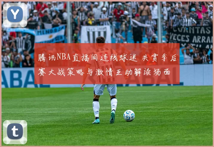 腾讯NBA直播间连线球迷 共赏季后赛大战策略与激情互动解读场面