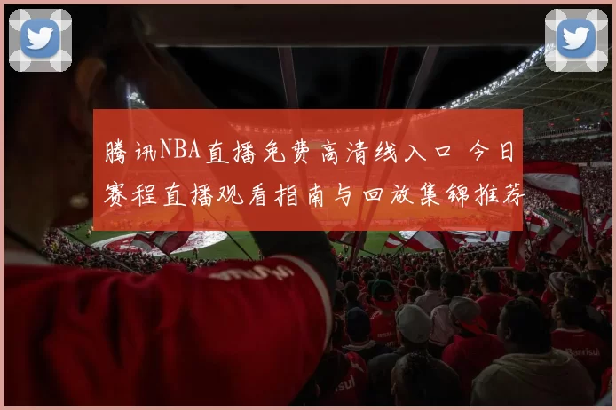 腾讯NBA直播免费高清线入口 今日赛程直播观看指南与回放集锦推荐