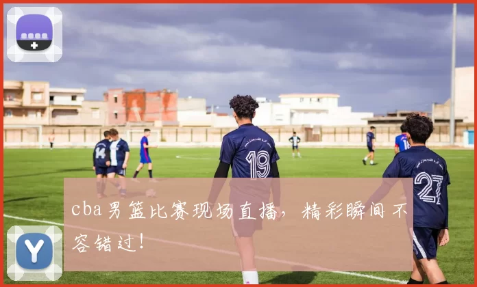 cba男篮比赛现场直播，精彩瞬间不容错过！