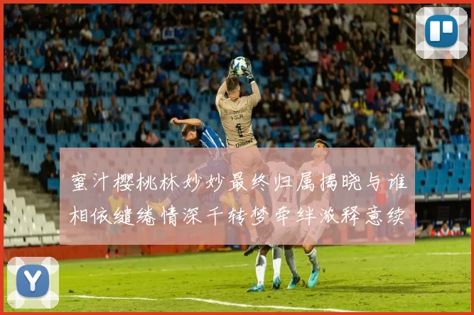 蜜汁樱桃林妙妙最终归属揭晓与谁相依缱绻情深千转梦牵绊浓释意续