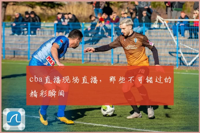cba直播现场直播，那些不可错过的精彩瞬间