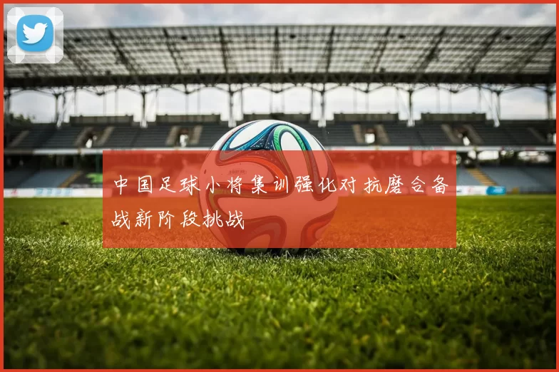 中国足球小将集训强化对抗磨合备战新阶段挑战