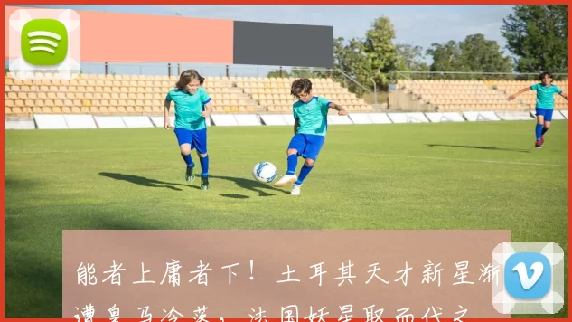 能者上庸者下！土耳其天才新星渐遭皇马冷落，法国妖星取而代之