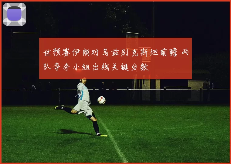 世预赛伊朗对乌兹别克斯坦前瞻 两队争夺小组出线关键分数