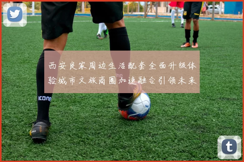 西安良家周边生活配套全面升级体验城市文旅商圈加速融合引领未来