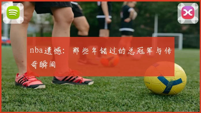 nba遗憾：那些年错过的总冠军与传奇瞬间