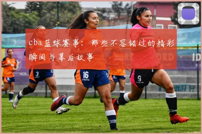 cba蓝球赛事：那些不容错过的精彩瞬间与幕后故事