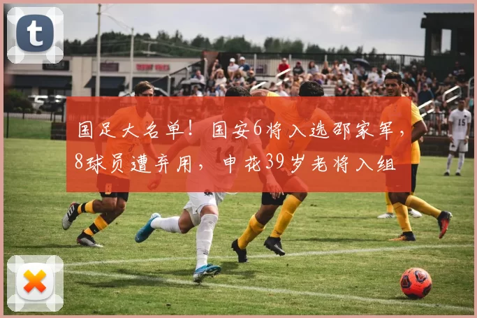 国足大名单！国安6将入选邵家军，8球员遭弃用，申花39岁老将入组