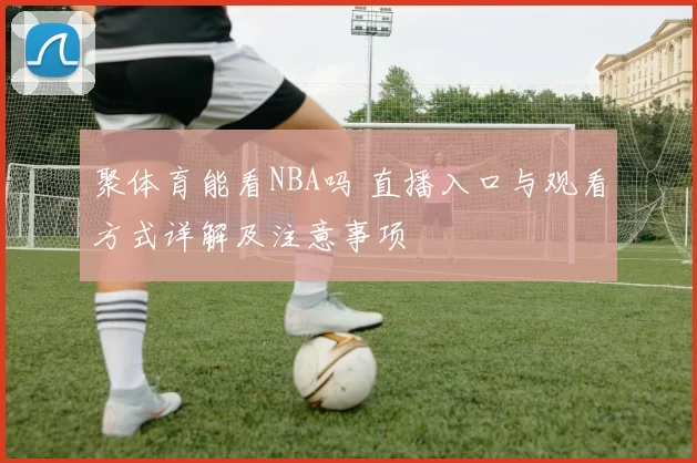 聚体育能看NBA吗 直播入口与观看方式详解及注意事项