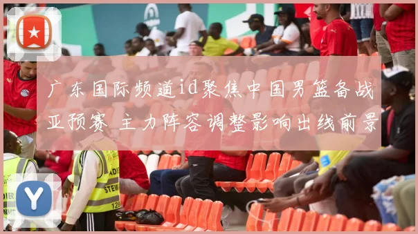 广东国际频道id聚焦中国男篮备战亚预赛 主力阵容调整影响出线前景
