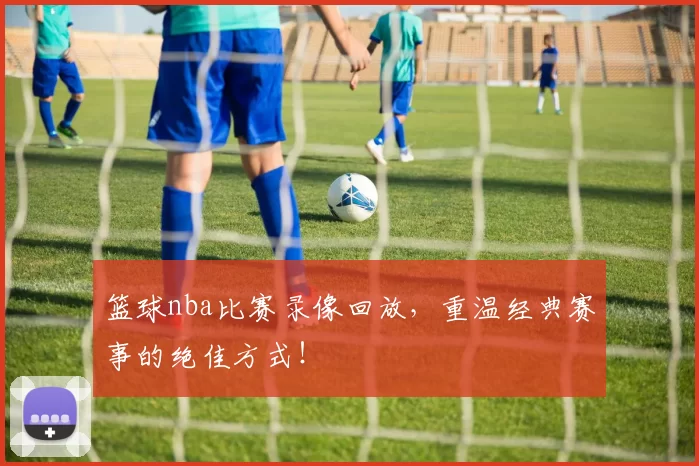 篮球nba比赛录像回放，重温经典赛事的绝佳方式！