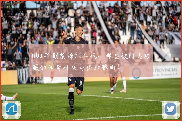 nba早期集锦50年代，那些被时光珍藏的传奇对决与热血瞬间！