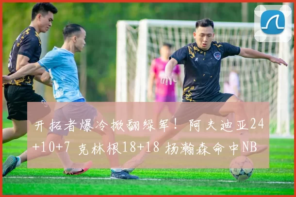 开拓者爆冷掀翻绿军！阿夫迪亚24+10+7 克林根18+18 杨瀚森命中NBA首记三分_比赛_篮板_凯尔特人