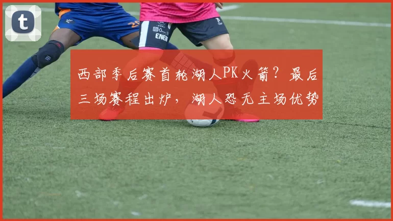 西部季后赛首轮湖人PK火箭？最后三场赛程出炉，湖人恐无主场优势