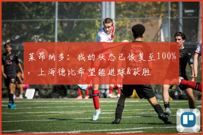 莱昂纳多:我的状态已恢复至100%,上海德比希望能进球&获胜