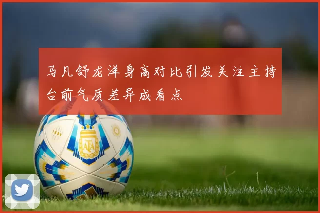 马凡舒龙洋身高对比引发关注主持台前气质差异成看点