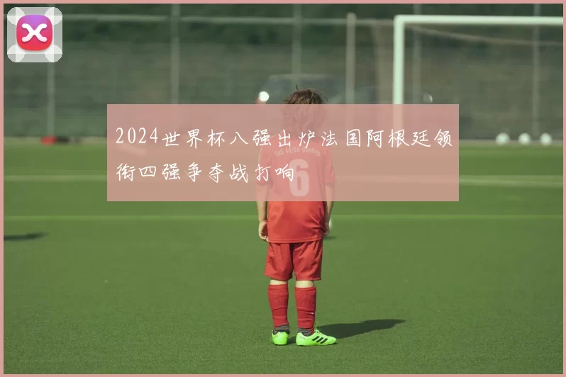 2024世界杯八强出炉法国阿根廷领衔四强争夺战打响