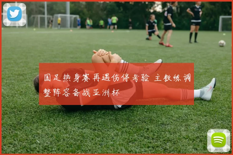 国足热身赛再遇伤停考验 主教练调整阵容备战亚洲杯