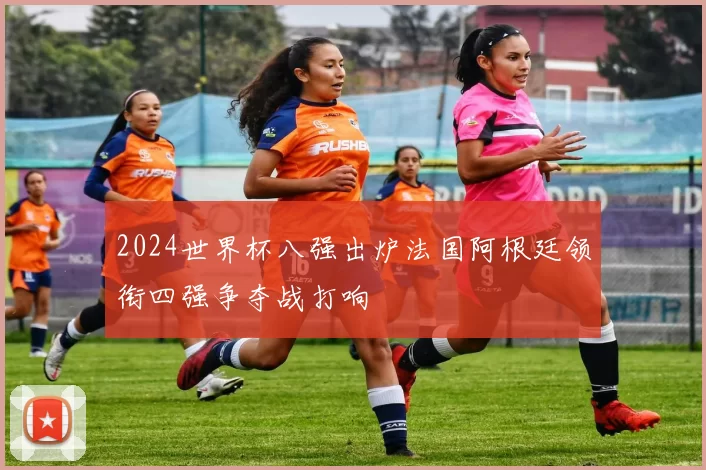 2024世界杯八强出炉法国阿根廷领衔四强争夺战打响