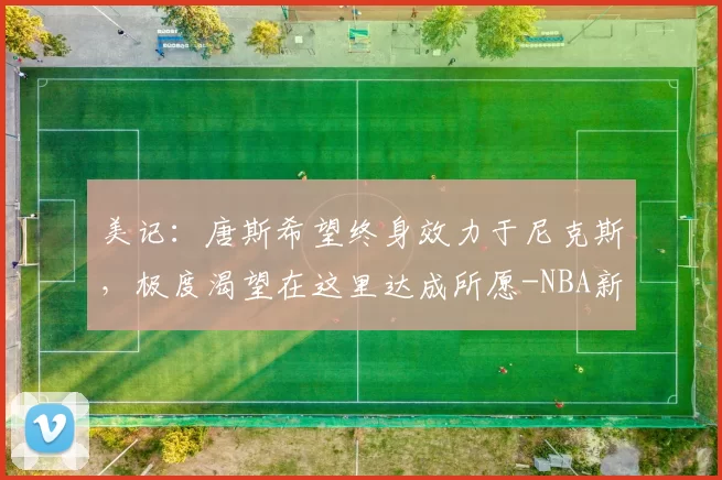 美记：唐斯希望终身效力于尼克斯，极度渴望在这里达成所愿-NBA新闻