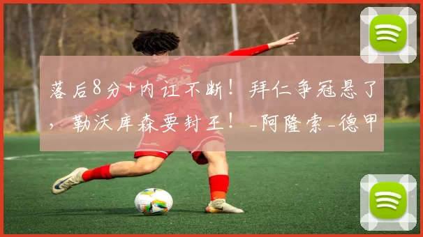 落后8分+内讧不断！拜仁争冠悬了，勒沃库森要封王！_阿隆索_德甲_赛季