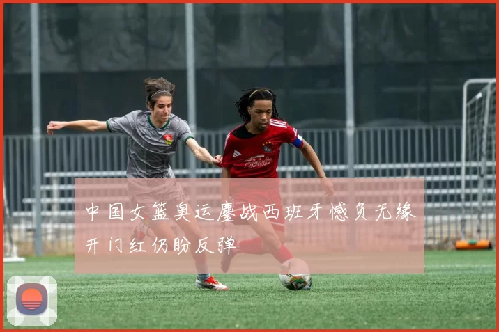 中国女篮奥运鏖战西班牙憾负无缘开门红仍盼反弹