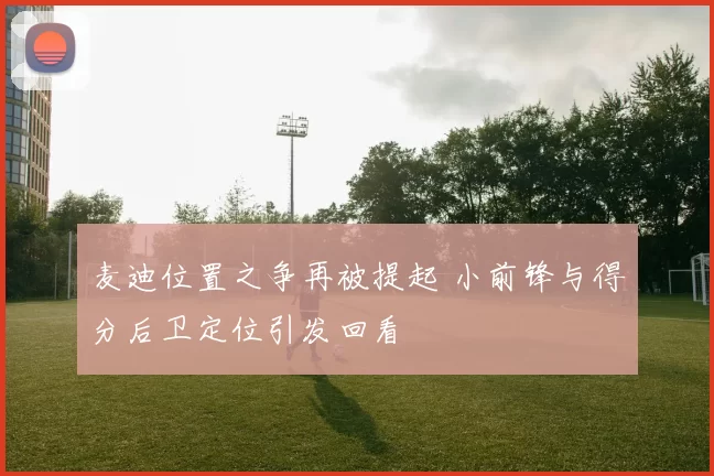 麦迪位置之争再被提起 小前锋与得分后卫定位引发回看