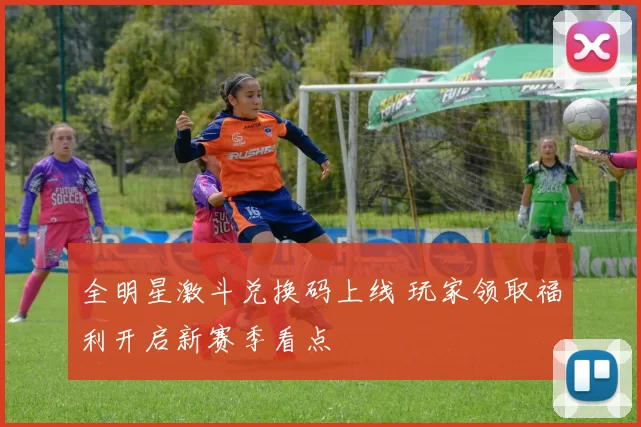 全明星激斗兑换码上线 玩家领取福利开启新赛季看点