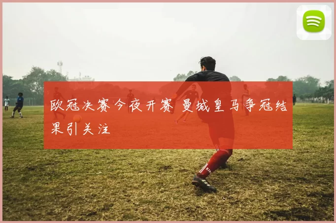 欧冠决赛今夜开赛 曼城皇马争冠结果引关注