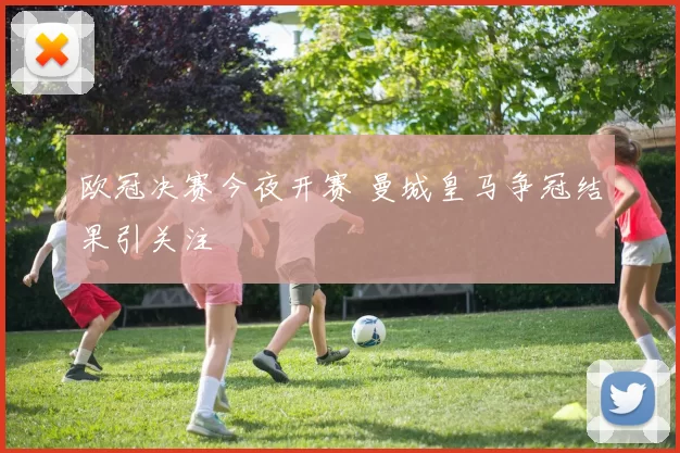 欧冠决赛今夜开赛 曼城皇马争冠结果引关注