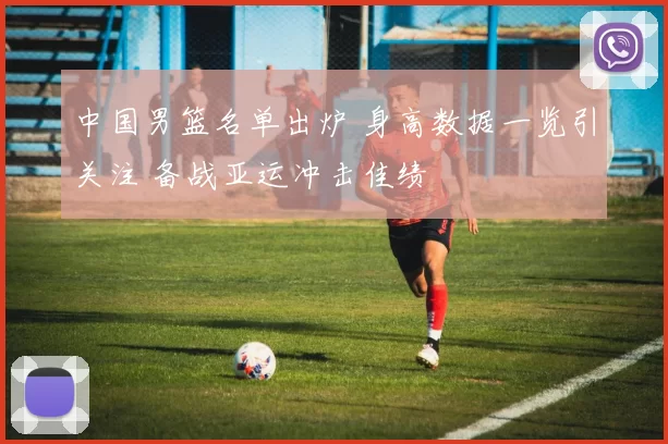 中国男篮名单出炉 身高数据一览引关注 备战亚运冲击佳绩