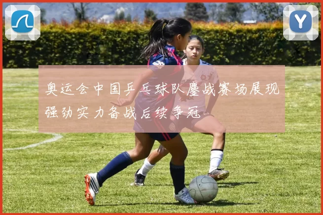 奥运会中国乒乓球队鏖战赛场展现强劲实力备战后续争冠