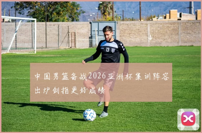 中国男篮备战2026亚洲杯集训阵容出炉剑指更好成绩