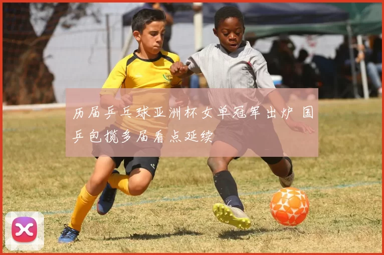 历届乒乓球亚洲杯女单冠军出炉 国乒包揽多届看点延续