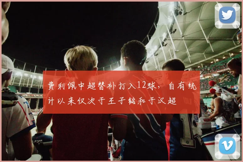 费利佩中超替补打入12球，自有统计以来仅次于王子铭和于汉超