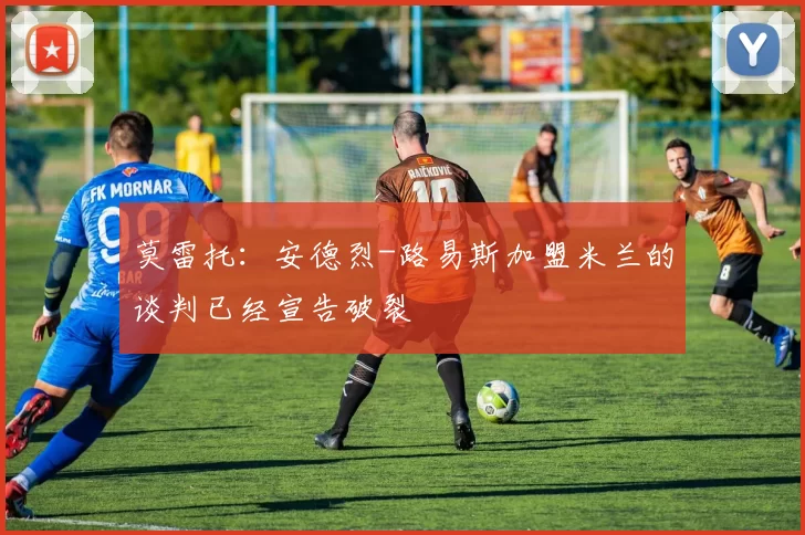 莫雷托：安德烈-路易斯加盟米兰的谈判已经宣告破裂