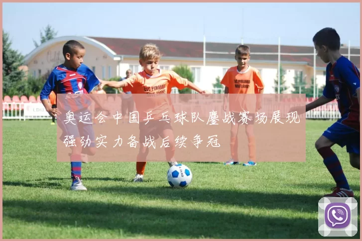 奥运会中国乒乓球队鏖战赛场展现强劲实力备战后续争冠