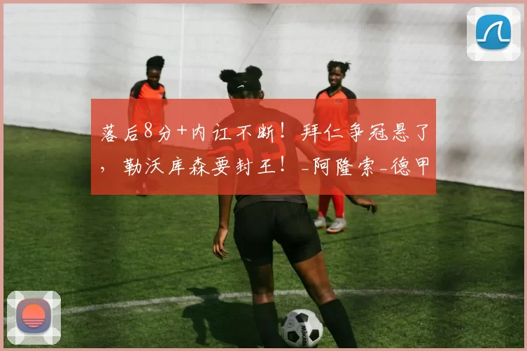 落后8分+内讧不断！拜仁争冠悬了，勒沃库森要封王！_阿隆索_德甲_赛季