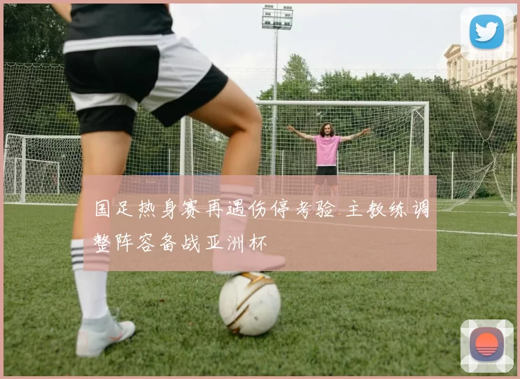 国足热身赛再遇伤停考验 主教练调整阵容备战亚洲杯
