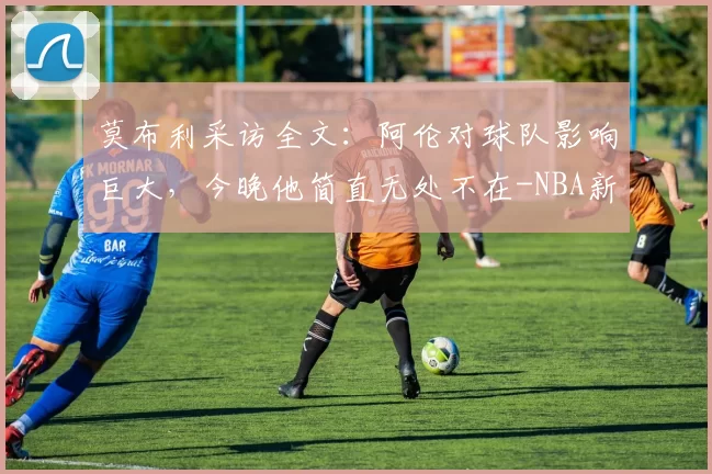 莫布利采访全文：阿伦对球队影响巨大，今晚他简直无处不在-NBA新闻
