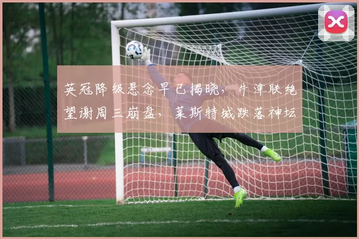 英冠降级悬念早已揭晓，牛津联绝望谢周三崩盘，莱斯特城跌落神坛童话破碎，西布朗死守送对手一程_赛季_1_CBA