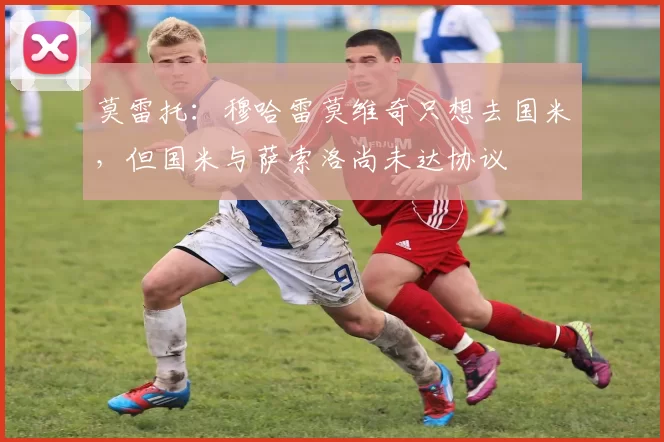 莫雷托：穆哈雷莫维奇只想去国米，但国米与萨索洛尚未达协议