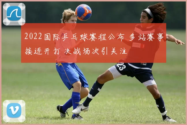 2022国际乒乓球赛程公布 多站赛事接连开打 决战场次引关注