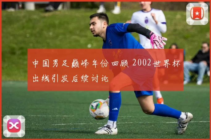 中国男足巅峰年份回顾 2002世界杯出线引发后续讨论