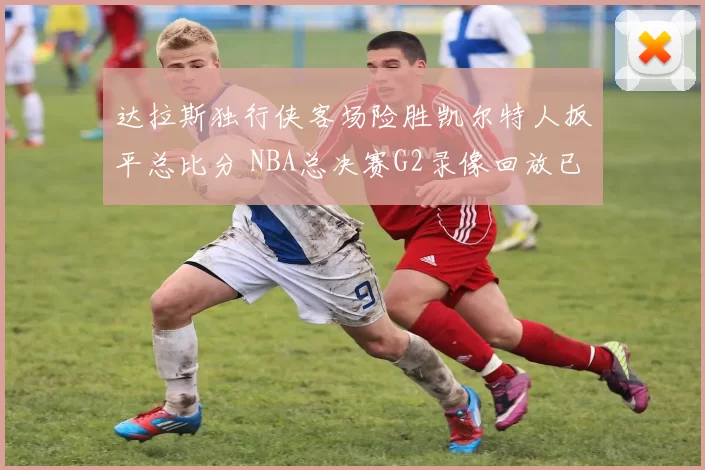 达拉斯独行侠客场险胜凯尔特人扳平总比分 NBA总决赛G2录像回放已释出