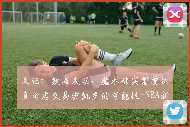 美记：数据表明，魔术确实需要认真考虑交易班凯罗的可能性-NBA新闻