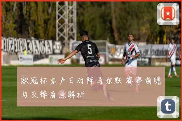 欧冠杯克卢日对阵马尔默 赛事前瞻与交锋看点解析