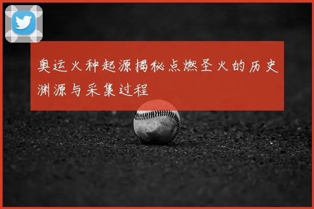 奥运火种起源揭秘点燃圣火的历史渊源与采集过程