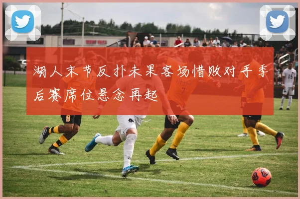 湖人末节反扑未果客场惜败对手季后赛席位悬念再起